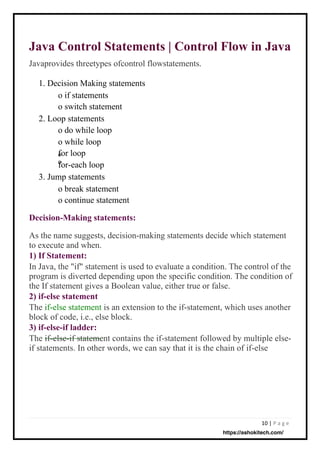 10 | P a g e
Java Control Statements | Control Flow in Java
Javaprovides threetypes ofcontrol flowstatements.
1. Decision Making statements
o if statements
o switch statement
2. Loop statements
o do while loop
o while loop
for loop
for-each loop
o
o
3. Jump statements
o break statement
o continue statement
As the name suggests, decision-making statements decide which statement
to execute and when.
1) If Statement:
In Java, the "if" statement is used to evaluate a condition. The control of the
program is diverted depending upon the specific condition. The condition of
the If statement gives a Boolean value, either true or false.
2) if-else statement
The if-else statement is an extension to the if-statement, which uses another
block of code, i.e., else block.
3) if-else-if ladder:
The if-else-if statement contains the if-statement followed by multiple else-
if statements. In other words, we can say that it is the chain of if-else
Decision-Making statements:
https://ashokitech.com/
 