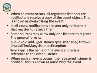 • When an event occurs, all registered listeners are
notified and receive a copy of the event object. This
is known as multicasting the event.
• In all cases, notifications are sent only to listeners
that register to receive them.
• Some sources may allow only one listener to register.
The general form is:
public void addTypeListener(TypeListener el) throws
java.util.TooManyListenersException
Here Type is the name of the event and el is a
reference to the event listener.
• When such an event occurs, the registered listener is
notified. This is known as unicasting the event.
 