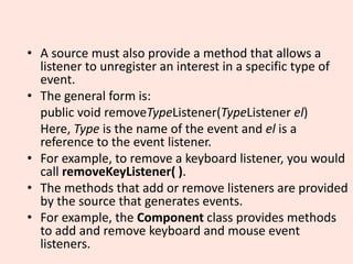 • A source must also provide a method that allows a
listener to unregister an interest in a specific type of
event.
• The general form is:
public void removeTypeListener(TypeListener el)
Here, Type is the name of the event and el is a
reference to the event listener.
• For example, to remove a keyboard listener, you would
call removeKeyListener( ).
• The methods that add or remove listeners are provided
by the source that generates events.
• For example, the Component class provides methods
to add and remove keyboard and mouse event
listeners.
 