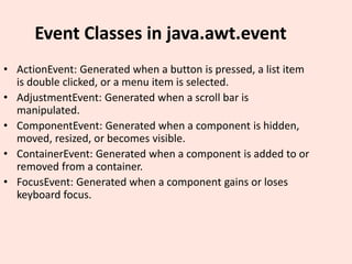 Event Classes in java.awt.event
• ActionEvent: Generated when a button is pressed, a list item
is double clicked, or a menu item is selected.
• AdjustmentEvent: Generated when a scroll bar is
manipulated.
• ComponentEvent: Generated when a component is hidden,
moved, resized, or becomes visible.
• ContainerEvent: Generated when a component is added to or
removed from a container.
• FocusEvent: Generated when a component gains or loses
keyboard focus.
 