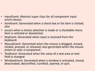 • InputEvent: Abstract super class for all component input
event classes.
• ItemEvent: Generated when a check box or list item is clicked;
also
• occurs when a choice selection is made or a checkable menu
item is selected or deselected.
• KeyEvent: Generated when input is received from the
keyboard.
• MouseEvent: Generated when the mouse is dragged, moved,
clicked, pressed, or released; also generated when the mouse
enters or exits a component.
• TextEvent: Generated when the value of a text area or text
field is changed.
• WindowEvent: Generated when a window is activated, closed,
deactivated, deiconified, iconified, opened, or quit.
 