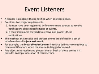 Event Listeners
• A listener is an object that is notified when an event occurs.
• Event has two major requirements.
1. It must have been registered with one or more sources to receive
notifications about specific types of events.
2. It must implement methods to receive and process these
notifications.
• The methods that receive and process events are defined in a set of
interfaces found in java.awt.event.
• For example, the MouseMotionListener interface defines two methods to
receive notifications when the mouse is dragged or moved.
• Any object may receive and process one or both of these events if it
provides an implementation of this interface.
 