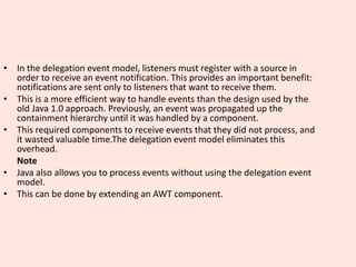 • In the delegation event model, listeners must register with a source in
order to receive an event notification. This provides an important benefit:
notifications are sent only to listeners that want to receive them.
• This is a more efficient way to handle events than the design used by the
old Java 1.0 approach. Previously, an event was propagated up the
containment hierarchy until it was handled by a component.
• This required components to receive events that they did not process, and
it wasted valuable time.The delegation event model eliminates this
overhead.
Note
• Java also allows you to process events without using the delegation event
model.
• This can be done by extending an AWT component.
 