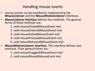 Handling mouse events
• mouse events can be handled by implementing the
MouseListener and the MouseMotionListener interfaces.
• MouseListener Interface defines five methods. The general
forms of these methods are:
1. void mouseClicked(MouseEvent me)
2. void mouseEntered(MouseEvent me)
3. void mouseExited(MouseEvent me)
4. void mousePressed(MouseEvent me)
5. void mouseReleased(MouseEvent me)
• MouseMotionListener Interface. This interface defines two
methods. Their general forms are :
1. void mouseDragged(MouseEvent me)
2. void mouseMoved(MouseEvent me)
 