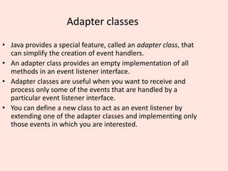 Adapter classes
• Java provides a special feature, called an adapter class, that
can simplify the creation of event handlers.
• An adapter class provides an empty implementation of all
methods in an event listener interface.
• Adapter classes are useful when you want to receive and
process only some of the events that are handled by a
particular event listener interface.
• You can define a new class to act as an event listener by
extending one of the adapter classes and implementing only
those events in which you are interested.
 