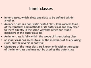 Inner classes
• Inner classes, which allow one class to be defined within
another.
• An inner class is a non-static nested class. It has access to all
of the variables and methods of its outer class and may refer
to them directly in the same way that other non-static
members of the outer class do.
• An inner class is fully within the scope of its enclosing class.
• an inner class has access to all of the members of its enclosing
class, but the reverse is not true.
• Members of the inner class are known only within the scope
of the inner class and may not be used by the outer class
 