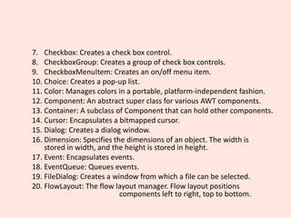 7. Checkbox: Creates a check box control.
8. CheckboxGroup: Creates a group of check box controls.
9. CheckboxMenuItem: Creates an on/off menu item.
10. Choice: Creates a pop-up list.
11. Color: Manages colors in a portable, platform-independent fashion.
12. Component: An abstract super class for various AWT components.
13. Container: A subclass of Component that can hold other components.
14. Cursor: Encapsulates a bitmapped cursor.
15. Dialog: Creates a dialog window.
16. Dimension: Specifies the dimensions of an object. The width is
stored in width, and the height is stored in height.
17. Event: Encapsulates events.
18. EventQueue: Queues events.
19. FileDialog: Creates a window from which a file can be selected.
20. FlowLayout: The flow layout manager. Flow layout positions
components left to right, top to bottom.
 