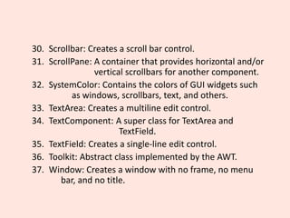 30. Scrollbar: Creates a scroll bar control.
31. ScrollPane: A container that provides horizontal and/or
vertical scrollbars for another component.
32. SystemColor: Contains the colors of GUI widgets such
as windows, scrollbars, text, and others.
33. TextArea: Creates a multiline edit control.
34. TextComponent: A super class for TextArea and
TextField.
35. TextField: Creates a single-line edit control.
36. Toolkit: Abstract class implemented by the AWT.
37. Window: Creates a window with no frame, no menu
bar, and no title.
 