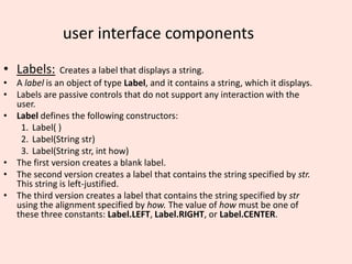 user interface components
• Labels: Creates a label that displays a string.
• A label is an object of type Label, and it contains a string, which it displays.
• Labels are passive controls that do not support any interaction with the
user.
• Label defines the following constructors:
1. Label( )
2. Label(String str)
3. Label(String str, int how)
• The first version creates a blank label.
• The second version creates a label that contains the string specified by str.
This string is left-justified.
• The third version creates a label that contains the string specified by str
using the alignment specified by how. The value of how must be one of
these three constants: Label.LEFT, Label.RIGHT, or Label.CENTER.
 