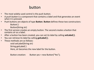 button
• The most widely used control is the push button.
• A push button is a component that contains a label and that generates an event
when it is pressed.
• Push buttons are objects of type Button. Button defines these two constructors:
Button( )
Button(String str)
• The first version creates an empty button. The second creates a button that
contains str as a label.
• After a button has been created, you can set its label by calling setLabel( ).
• You can retrieve its label by calling getLabel( ).
• These methods are as follows:
void setLabel(String str)
String getLabel( )
Here, str becomes the new label for the button.
Button creation: Button yes = new Button("Yes");
 