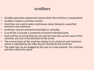 scrollbars
• Scrollbar generates adjustment events when the scroll bar is manipulated.
• Scrollbar creates a scroll bar control.
• Scroll bars are used to select continuous values between a specified
minimum and maximum.
• Scroll bars may be oriented horizontally or vertically.
• A scroll bar is actually a composite of several individual parts.
• Each end has an arrow that you can click to move the current value of the
scroll bar one unit in the direction of the arrow.
• The current value of the scroll bar relative to its minimum and maximum
values is indicated by the slider box (or thumb) for the scroll bar.
• The slider box can be dragged by the user to a new position. The scroll bar
will then reflect this value.
 