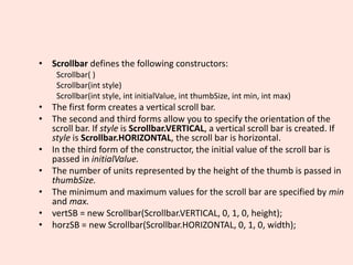• Scrollbar defines the following constructors:
Scrollbar( )
Scrollbar(int style)
Scrollbar(int style, int initialValue, int thumbSize, int min, int max)
• The first form creates a vertical scroll bar.
• The second and third forms allow you to specify the orientation of the
scroll bar. If style is Scrollbar.VERTICAL, a vertical scroll bar is created. If
style is Scrollbar.HORIZONTAL, the scroll bar is horizontal.
• In the third form of the constructor, the initial value of the scroll bar is
passed in initialValue.
• The number of units represented by the height of the thumb is passed in
thumbSize.
• The minimum and maximum values for the scroll bar are specified by min
and max.
• vertSB = new Scrollbar(Scrollbar.VERTICAL, 0, 1, 0, height);
• horzSB = new Scrollbar(Scrollbar.HORIZONTAL, 0, 1, 0, width);
 