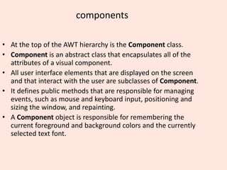 components
• At the top of the AWT hierarchy is the Component class.
• Component is an abstract class that encapsulates all of the
attributes of a visual component.
• All user interface elements that are displayed on the screen
and that interact with the user are subclasses of Component.
• It defines public methods that are responsible for managing
events, such as mouse and keyboard input, positioning and
sizing the window, and repainting.
• A Component object is responsible for remembering the
current foreground and background colors and the currently
selected text font.
 