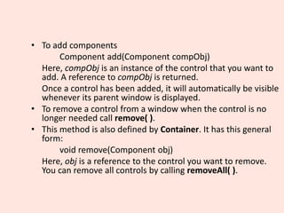 • To add components
Component add(Component compObj)
Here, compObj is an instance of the control that you want to
add. A reference to compObj is returned.
Once a control has been added, it will automatically be visible
whenever its parent window is displayed.
• To remove a control from a window when the control is no
longer needed call remove( ).
• This method is also defined by Container. It has this general
form:
void remove(Component obj)
Here, obj is a reference to the control you want to remove.
You can remove all controls by calling removeAll( ).
 