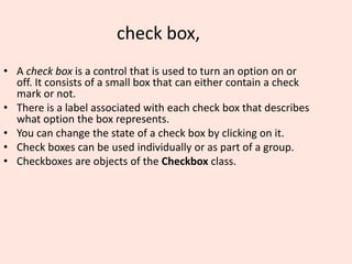 check box,
• A check box is a control that is used to turn an option on or
off. It consists of a small box that can either contain a check
mark or not.
• There is a label associated with each check box that describes
what option the box represents.
• You can change the state of a check box by clicking on it.
• Check boxes can be used individually or as part of a group.
• Checkboxes are objects of the Checkbox class.
 