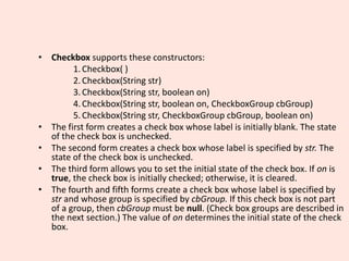• Checkbox supports these constructors:
1.Checkbox( )
2.Checkbox(String str)
3.Checkbox(String str, boolean on)
4.Checkbox(String str, boolean on, CheckboxGroup cbGroup)
5.Checkbox(String str, CheckboxGroup cbGroup, boolean on)
• The first form creates a check box whose label is initially blank. The state
of the check box is unchecked.
• The second form creates a check box whose label is specified by str. The
state of the check box is unchecked.
• The third form allows you to set the initial state of the check box. If on is
true, the check box is initially checked; otherwise, it is cleared.
• The fourth and fifth forms create a check box whose label is specified by
str and whose group is specified by cbGroup. If this check box is not part
of a group, then cbGroup must be null. (Check box groups are described in
the next section.) The value of on determines the initial state of the check
box.
 
