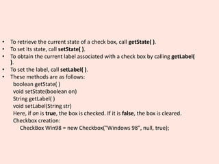 • To retrieve the current state of a check box, call getState( ).
• To set its state, call setState( ).
• To obtain the current label associated with a check box by calling getLabel(
).
• To set the label, call setLabel( ).
• These methods are as follows:
boolean getState( )
void setState(boolean on)
String getLabel( )
void setLabel(String str)
Here, if on is true, the box is checked. If it is false, the box is cleared.
Checkbox creation:
CheckBox Win98 = new Checkbox("Windows 98", null, true);
 