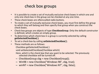 check box groups
• It is possible to create a set of mutually exclusive check boxes in which one and
only one check box in the group can be checked at any one time.
• These check boxes are oftenccalled radio buttons.
• To create a set of mutually exclusive check boxes, you must first define the group
to which they will belong and then specify that group when you construct the
check boxes.
• Check box groups are objects of type CheckboxGroup. Only the default constructor
is defined, which creates an empty group.
• To determine which check box in a group is currently selected by calling
getSelectedCheckbox( ).
• To set a check box by calling setSelectedCheckbox( ).
• These methods are as follows:
Checkbox getSelectedCheckbox( )
void setSelectedCheckbox(Checkbox which)
Here, which is the check box that you want to be selected. The previously
selected checkbox will be turned off.
– CheckboxGroup cbg = new CheckboxGroup();
– Win98 = new Checkbox("Windows 98", cbg, true);
– winNT = new Checkbox("Windows NT", cbg, false);
 