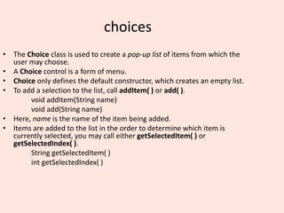 choices
• The Choice class is used to create a pop-up list of items from which the
user may choose.
• A Choice control is a form of menu.
• Choice only defines the default constructor, which creates an empty list.
• To add a selection to the list, call addItem( ) or add( ).
void addItem(String name)
void add(String name)
• Here, name is the name of the item being added.
• Items are added to the list in the order to determine which item is
currently selected, you may call either getSelectedItem( ) or
getSelectedIndex( ).
String getSelectedItem( )
int getSelectedIndex( )
 