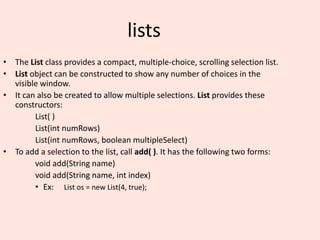 lists
• The List class provides a compact, multiple-choice, scrolling selection list.
• List object can be constructed to show any number of choices in the
visible window.
• It can also be created to allow multiple selections. List provides these
constructors:
List( )
List(int numRows)
List(int numRows, boolean multipleSelect)
• To add a selection to the list, call add( ). It has the following two forms:
void add(String name)
void add(String name, int index)
• Ex: List os = new List(4, true);
 