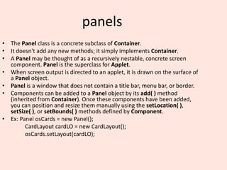 panels
• The Panel class is a concrete subclass of Container.
• It doesn't add any new methods; it simply implements Container.
• A Panel may be thought of as a recursively nestable, concrete screen
component. Panel is the superclass for Applet.
• When screen output is directed to an applet, it is drawn on the surface of
a Panel object.
• Panel is a window that does not contain a title bar, menu bar, or border.
• Components can be added to a Panel object by its add( ) method
(inherited from Container). Once these components have been added,
you can position and resize them manually using the setLocation( ),
setSize( ), or setBounds( ) methods defined by Component.
• Ex: Panel osCards = new Panel();
CardLayout cardLO = new CardLayout();
osCards.setLayout(cardLO);
 