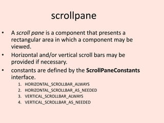 scrollpane
• A scroll pane is a component that presents a
rectangular area in which a component may be
viewed.
• Horizontal and/or vertical scroll bars may be
provided if necessary.
• constants are defined by the ScrollPaneConstants
interface.
1. HORIZONTAL_SCROLLBAR_ALWAYS
2. HORIZONTAL_SCROLLBAR_AS_NEEDED
3. VERTICAL_SCROLLBAR_ALWAYS
4. VERTICAL_SCROLLBAR_AS_NEEDED
 