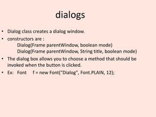 dialogs
• Dialog class creates a dialog window.
• constructors are :
Dialog(Frame parentWindow, boolean mode)
Dialog(Frame parentWindow, String title, boolean mode)
• The dialog box allows you to choose a method that should be
invoked when the button is clicked.
• Ex: Font f = new Font("Dialog", Font.PLAIN, 12);
 