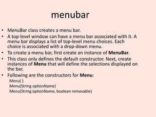 menubar
• MenuBar class creates a menu bar.
• A top-level window can have a menu bar associated with it. A
menu bar displays a list of top-level menu choices. Each
choice is associated with a drop-down menu.
• To create a menu bar, first create an instance of MenuBar.
• This class only defines the default constructor. Next, create
instances of Menu that will define the selections displayed on
the bar.
• Following are the constructors for Menu:
Menu( )
Menu(String optionName)
Menu(String optionName, boolean removable)
 