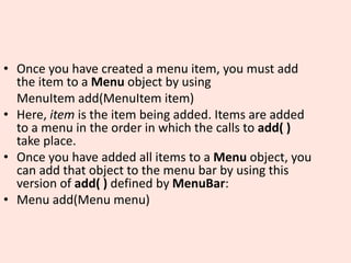 • Once you have created a menu item, you must add
the item to a Menu object by using
MenuItem add(MenuItem item)
• Here, item is the item being added. Items are added
to a menu in the order in which the calls to add( )
take place.
• Once you have added all items to a Menu object, you
can add that object to the menu bar by using this
version of add( ) defined by MenuBar:
• Menu add(Menu menu)
 