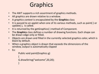 Graphics
• The AWT supports a rich assortment of graphics methods.
• All graphics are drawn relative to a window.
• A graphics context is encapsulated by the Graphics class
• It is passed to an applet when one of its various methods, such as paint( ) or
update( ), is called.
• It is returned by the getGraphics( ) method of Component.
• The Graphics class defines a number of drawing functions. Each shape can
be drawn edge-only or filled.
• Objects are drawn and filled in the currently selected graphics color, which is
black by default.
• When a graphics object is drawn that exceeds the dimensions of the
window, output is automatically clipped
• Ex:
Public void paint(Graphics g)
{
G.drawString(“welcome”,20,20);
}
 