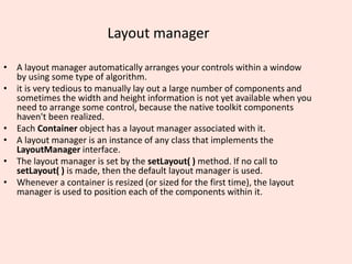 Layout manager
• A layout manager automatically arranges your controls within a window
by using some type of algorithm.
• it is very tedious to manually lay out a large number of components and
sometimes the width and height information is not yet available when you
need to arrange some control, because the native toolkit components
haven't been realized.
• Each Container object has a layout manager associated with it.
• A layout manager is an instance of any class that implements the
LayoutManager interface.
• The layout manager is set by the setLayout( ) method. If no call to
setLayout( ) is made, then the default layout manager is used.
• Whenever a container is resized (or sized for the first time), the layout
manager is used to position each of the components within it.
 