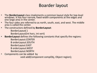 Boarder layout
• The BorderLayout class implements a common layout style for top-level
windows. It has four narrow, fixed-width components at the edges and
one large area in the center.
• The four sides are referred to as north, south, east, and west. The middle
area is called the center.
• The constructors defined by BorderLayout:
BorderLayout( )
BorderLayout(int horz, int vert)
• BorderLayout defines the following constants that specify the regions:
BorderLayout.CENTER
B orderLayout.SOUTH
BorderLayout.EAST
B orderLayout.WEST
BorderLayout.NORTH
• Components can be added by
void add(Component compObj, Object region);
 