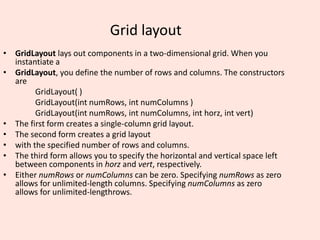 Grid layout
• GridLayout lays out components in a two-dimensional grid. When you
instantiate a
• GridLayout, you define the number of rows and columns. The constructors
are
GridLayout( )
GridLayout(int numRows, int numColumns )
GridLayout(int numRows, int numColumns, int horz, int vert)
• The first form creates a single-column grid layout.
• The second form creates a grid layout
• with the specified number of rows and columns.
• The third form allows you to specify the horizontal and vertical space left
between components in horz and vert, respectively.
• Either numRows or numColumns can be zero. Specifying numRows as zero
allows for unlimited-length columns. Specifying numColumns as zero
allows for unlimited-lengthrows.
 