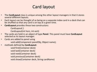 Card layout
• The CardLayout class is unique among the other layout managers in that it stores
several different layouts.
• Each layout can be thought of as being on a separate index card in a deck that can
be shuffled so that any card is on top at a given time.
• CardLayout provides these two constructors:
CardLayout( )
CardLayout(int horz, int vert)
• The cards are held in an object of type Panel. This panel must have CardLayout
selected as its layout manager.
• Cards are added to panel using
void add(Component panelObj, Object name);
• methods defined by CardLayout:
void first(Container deck)
void last(Container deck)
void next(Container deck)
void previous(Container deck)
void show(Container deck, String cardName)
 