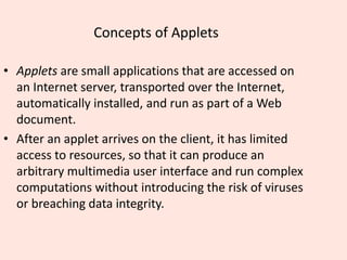 Concepts of Applets
• Applets are small applications that are accessed on
an Internet server, transported over the Internet,
automatically installed, and run as part of a Web
document.
• After an applet arrives on the client, it has limited
access to resources, so that it can produce an
arbitrary multimedia user interface and run complex
computations without introducing the risk of viruses
or breaching data integrity.
 