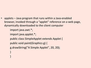 • applets – Java program that runs within a Java-enabled
browser, invoked through a “applet” reference on a web page,
dynamically downloaded to the client computer
import java.awt.*;
import java.applet.*;
public class SimpleApplet extends Applet {
public void paint(Graphics g) {
g.drawString("A Simple Applet", 20, 20);
}
}
 