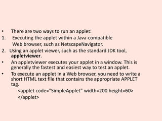 • There are two ways to run an applet:
1. Executing the applet within a Java-compatible
Web browser, such as NetscapeNavigator.
2. Using an applet viewer, such as the standard JDK tool,
appletviewer.
• An appletviewer executes your applet in a window. This is
generally the fastest and easiest way to test an applet.
• To execute an applet in a Web browser, you need to write a
short HTML text file that contains the appropriate APPLET
tag.
<applet code="SimpleApplet" width=200 height=60>
</applet>
 