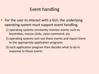 Event handling
• For the user to interact with a GUI, the underlying
operating system must support event handling.
1) operating systems constantly monitor events such as
keystrokes, mouse clicks, voice command, etc.
2) operating systems sort out these events and report them
to the appropriate application programs
3) each application program then decides what to do in
response to these events
 