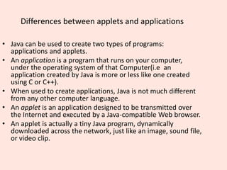 Differences between applets and applications
• Java can be used to create two types of programs:
applications and applets.
• An application is a program that runs on your computer,
under the operating system of that Computer(i.e an
application created by Java is more or less like one created
using C or C++).
• When used to create applications, Java is not much different
from any other computer language.
• An applet is an application designed to be transmitted over
the Internet and executed by a Java-compatible Web browser.
• An applet is actually a tiny Java program, dynamically
downloaded across the network, just like an image, sound file,
or video clip.
 