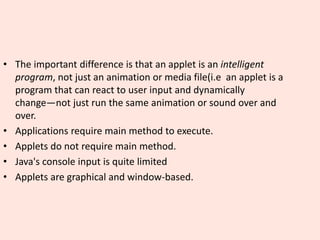 • The important difference is that an applet is an intelligent
program, not just an animation or media file(i.e an applet is a
program that can react to user input and dynamically
change—not just run the same animation or sound over and
over.
• Applications require main method to execute.
• Applets do not require main method.
• Java's console input is quite limited
• Applets are graphical and window-based.
 