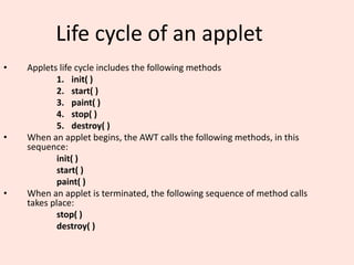 Life cycle of an applet
• Applets life cycle includes the following methods
1. init( )
2. start( )
3. paint( )
4. stop( )
5. destroy( )
• When an applet begins, the AWT calls the following methods, in this
sequence:
init( )
start( )
paint( )
• When an applet is terminated, the following sequence of method calls
takes place:
stop( )
destroy( )
 