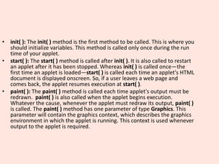 • init( ): The init( ) method is the first method to be called. This is where you
should initialize variables. This method is called only once during the run
time of your applet.
• start( ): The start( ) method is called after init( ). It is also called to restart
an applet after it has been stopped. Whereas init( ) is called once—the
first time an applet is loaded—start( ) is called each time an applet's HTML
document is displayed onscreen. So, if a user leaves a web page and
comes back, the applet resumes execution at start( ).
• paint( ): The paint( ) method is called each time applet's output must be
redrawn. paint( ) is also called when the applet begins execution.
Whatever the cause, whenever the applet must redraw its output, paint( )
is called. The paint( ) method has one parameter of type Graphics. This
parameter will contain the graphics context, which describes the graphics
environment in which the applet is running. This context is used whenever
output to the applet is required.
 