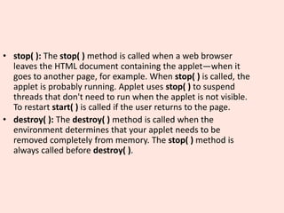 • stop( ): The stop( ) method is called when a web browser
leaves the HTML document containing the applet—when it
goes to another page, for example. When stop( ) is called, the
applet is probably running. Applet uses stop( ) to suspend
threads that don't need to run when the applet is not visible.
To restart start( ) is called if the user returns to the page.
• destroy( ): The destroy( ) method is called when the
environment determines that your applet needs to be
removed completely from memory. The stop( ) method is
always called before destroy( ).
 