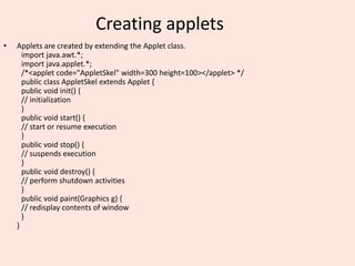 Creating applets
• Applets are created by extending the Applet class.
import java.awt.*;
import java.applet.*;
/*<applet code="AppletSkel" width=300 height=100></applet> */
public class AppletSkel extends Applet {
public void init() {
// initialization
}
public void start() {
// start or resume execution
}
public void stop() {
// suspends execution
}
public void destroy() {
// perform shutdown activities
}
public void paint(Graphics g) {
// redisplay contents of window
}
}
 