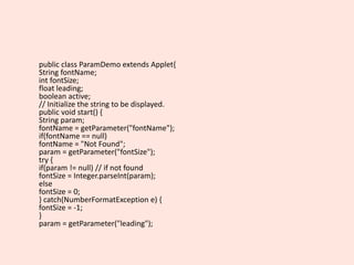 public class ParamDemo extends Applet{
String fontName;
int fontSize;
float leading;
boolean active;
// Initialize the string to be displayed.
public void start() {
String param;
fontName = getParameter("fontName");
if(fontName == null)
fontName = "Not Found";
param = getParameter("fontSize");
try {
if(param != null) // if not found
fontSize = Integer.parseInt(param);
else
fontSize = 0;
} catch(NumberFormatException e) {
fontSize = -1;
}
param = getParameter("leading");
 