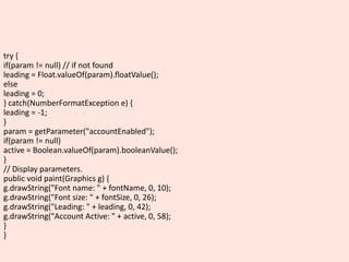 try {
if(param != null) // if not found
leading = Float.valueOf(param).floatValue();
else
leading = 0;
} catch(NumberFormatException e) {
leading = -1;
}
param = getParameter("accountEnabled");
if(param != null)
active = Boolean.valueOf(param).booleanValue();
}
// Display parameters.
public void paint(Graphics g) {
g.drawString("Font name: " + fontName, 0, 10);
g.drawString("Font size: " + fontSize, 0, 26);
g.drawString("Leading: " + leading, 0, 42);
g.drawString("Account Active: " + active, 0, 58);
}
}
 