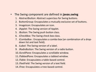 • The Swing component are defined in javax.swing
1. AbstractButton: Abstract superclass for Swing buttons.
2. ButtonGroup: Encapsulates a mutually exclusive set of buttons.
3. ImageIcon: Encapsulates an icon.
4. JApplet: The Swing version of Applet.
5. JButton: The Swing push button class.
6. JCheckBox: The Swing check box class.
7. JComboBox : Encapsulates a combo box (an combination of a drop-
down list and text field).
8. JLabel: The Swing version of a label.
9. JRadioButton: The Swing version of a radio button.
10.JScrollPane: Encapsulates a scrollable window.
11.JTabbedPane: Encapsulates a tabbed window.
12.JTable: Encapsulates a table-based control.
13.JTextField: The Swing version of a text field.
14.JTree: Encapsulates a tree-based control.
 