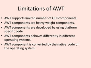 Limitations of AWT
• AWT supports limited number of GUI components.
• AWT components are heavy weight components.
• AWT components are developed by using platform
specific code.
• AWT components behaves differently in different
operating systems.
• AWT component is converted by the native code of
the operating system.
 