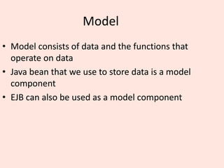 Model
• Model consists of data and the functions that
operate on data
• Java bean that we use to store data is a model
component
• EJB can also be used as a model component
 