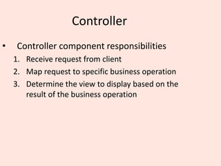 Controller
• Controller component responsibilities
1. Receive request from client
2. Map request to specific business operation
3. Determine the view to display based on the
result of the business operation
 